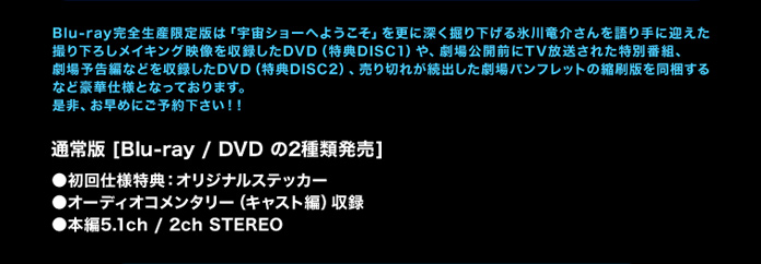 
Blu-ray完全生産限定版は「宇宙ショーへようこそ」を更に深く掘り下げる氷川竜介さんを語り手に迎えた撮り下ろしメイキング映像を収録したDVD（特典DISC1）や、劇場公開前にTV放送された特別番組、劇場予告編などを収録したDVD（特典DISC2）、売り切れが続出した劇場パンフレットの縮刷版を同梱するなど豪華仕様となっております。是非、お早めにご予約下さい！！
通常版[Blu-ray /　DVD の2種類発売]
◇初回仕様特典：オリジナルステッカー
◇オーディオコメンタリー （キャスト編）　収録
◇本編5.1ch / 2ch STEREO