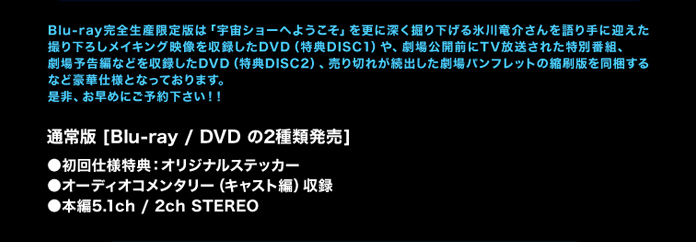 
Blu-ray完全生産限定版は「宇宙ショーへようこそ」を更に深く掘り下げる氷川竜介さんを語り手に迎えた撮り下ろしメイキング映像を収録したDVD（特典DISC1）や、劇場公開前にTV放送された特別番組、劇場予告編などを収録したDVD（特典DISC2）、売り切れが続出した劇場パンフレットの縮刷版を同梱するなど豪華仕様となっております。是非、お早めにご予約下さい！！
通常版[Blu-ray /　DVD の2種類発売]
◇初回仕様特典：オリジナルステッカー
◇オーディオコメンタリー （キャスト編）　収録
◇本編5.1ch / 2ch STEREO