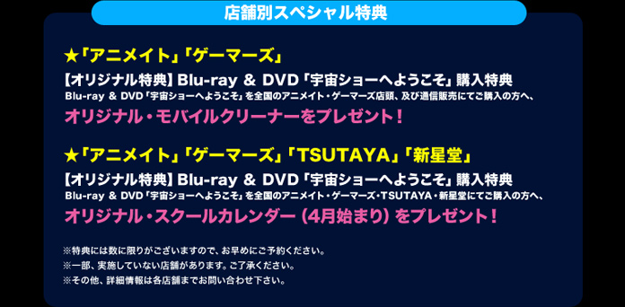 ◆「アニメイト」「ゲーマーズ」
【オリジナル特典】Blu-ray & DVD「宇宙ショーへようこそ」購入特典
Blu-ray & DVD「宇宙ショーへようこそ」を全国のアニメイト・ゲーマーズ店頭、
及び通信販売にてご購入の方へ、オリジナル・モバイルクリーナーをプレゼント！

◆「アニメイト」「ゲーマーズ」「TSUTAYA」「新星堂」
【オリジナル特典】Blu-ray & DVD「宇宙ショーへようこそ」購入特典
Blu-ray & DVD「宇宙ショーへようこそ」を全国のアニメイト・ゲーマーズ・TSUTAYA・新星堂にてご購入の方へ、
オリジナル・スクールカレンダー（4月始まり）をプレゼント！

※特典には数に限りがございますので、お早めにご予約ください。
※一部、実施していない店舗があります。ご了承ください。
※その他、詳細情報は各店舗までお問い合わせ下さい。