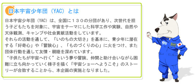 ■日本宇宙少年団（YAC）とは
日本宇宙少年団（YAC）は、全国に１３０の分団があり、次世代を担う子どもたちを対象に、
宇宙をテーマにした科学工作や実験、自然や天体観測、キャンプや社会貢献活動をしています。
それらの活動を通して、「いのちの大切さ」を基本に、青少年に潜在する「好奇心」や「冒険心」、
「ものづくりの心」に火をつけ、また、団体行動を通して友情・親睦を深めています。
“子供たちが宇宙へ行く”という夢や冒険、仲間と助け合いながら困難に立ち向かっていく様子を描く
「宇宙ショーへようこそ」のストーリーが合致することから、本企画の実施となりました。